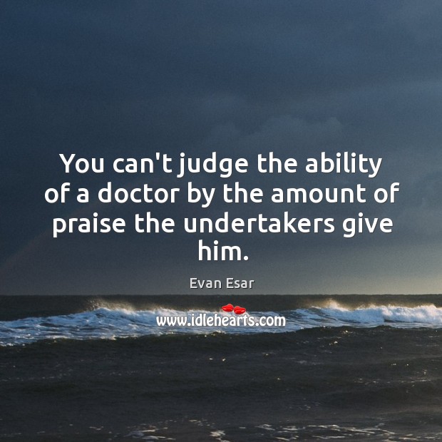 You can’t judge the ability of a doctor by the amount of praise the undertakers give him. Evan Esar Picture Quote