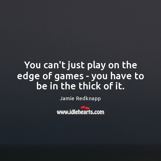 You can’t just play on the edge of games – you have to be in the thick of it. Image