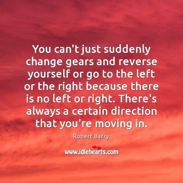 You can’t just suddenly change gears and reverse yourself or go to 