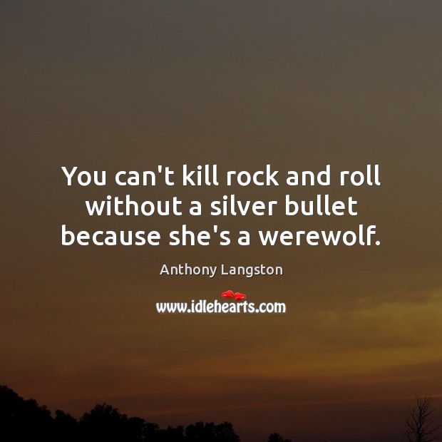 You can’t kill rock and roll without a silver bullet because she’s a werewolf. 