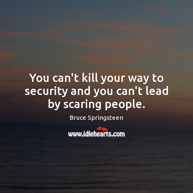 You can’t kill your way to security and you can’t lead by scaring people. Bruce Springsteen Picture Quote