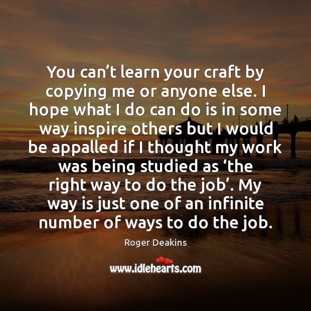 You can’t learn your craft by copying me or anyone else. Roger Deakins Picture Quote