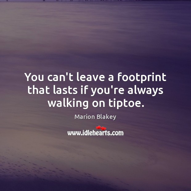 You can’t leave a footprint that lasts if you’re always walking on tiptoe. Image