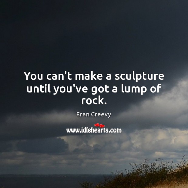 You can’t make a sculpture until you’ve got a lump of rock. Eran Creevy Picture Quote