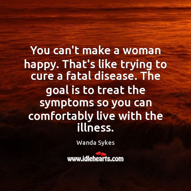 You can’t make a woman happy. That’s like trying to cure a Image