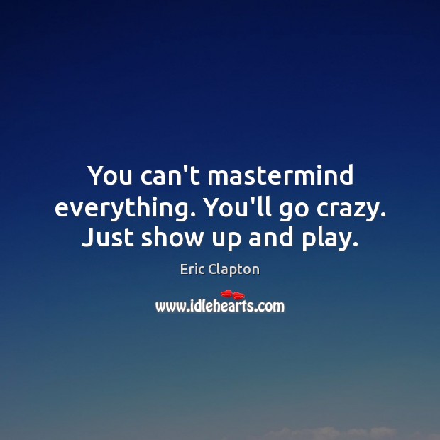 You can’t mastermind everything. You’ll go crazy. Just show up and play. Eric Clapton Picture Quote