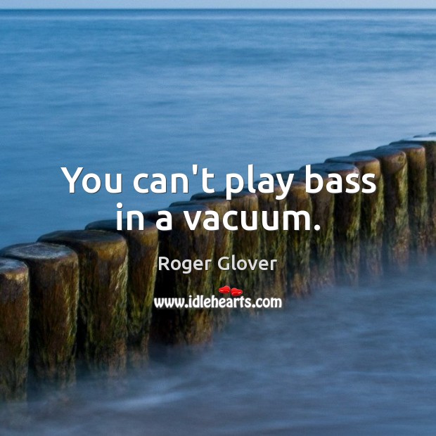 You can’t play bass in a vacuum. Roger Glover Picture Quote