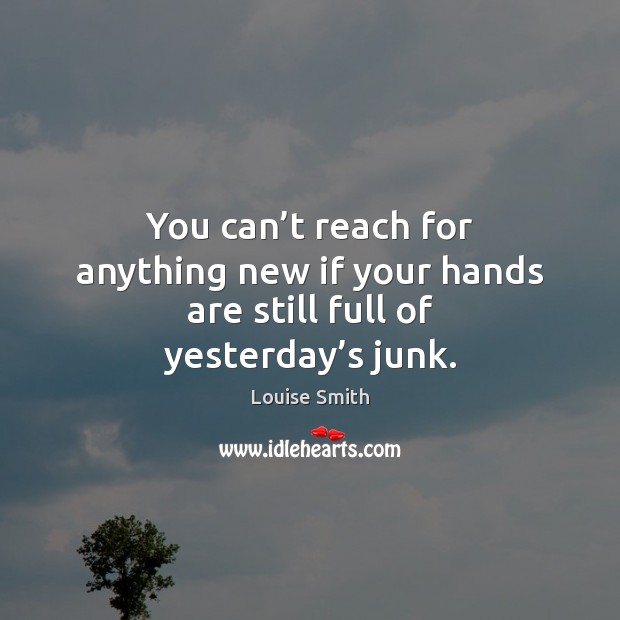 You can’t reach for anything new if your hands are still full of yesterday’s junk. 