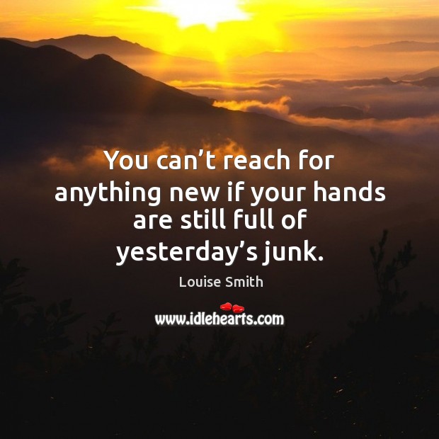 You can’t reach for anything new if your hands are still full of yesterday’s junk. Louise Smith Picture Quote