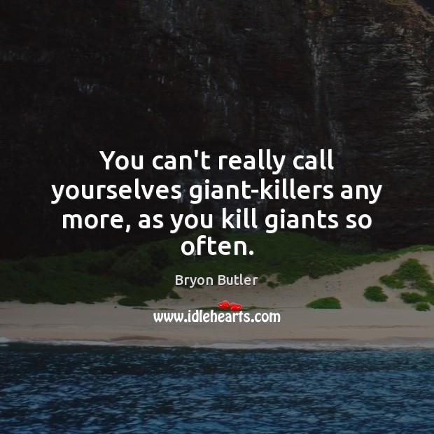 You can’t really call yourselves giant-killers any more, as you kill giants so often. Image
