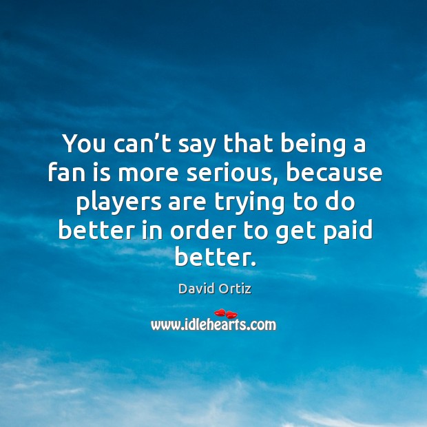You can’t say that being a fan is more serious, because players are trying to do better in order to get paid better. David Ortiz Picture Quote