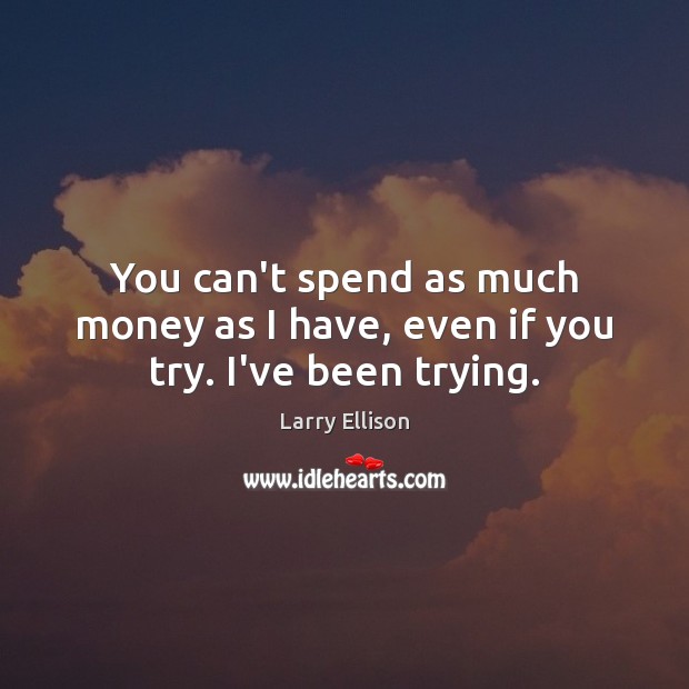 You can’t spend as much money as I have, even if you try. I’ve been trying. Image