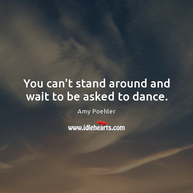 You can’t stand around and wait to be asked to dance. Image