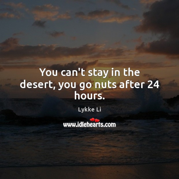 You can’t stay in the desert, you go nuts after 24 hours. 