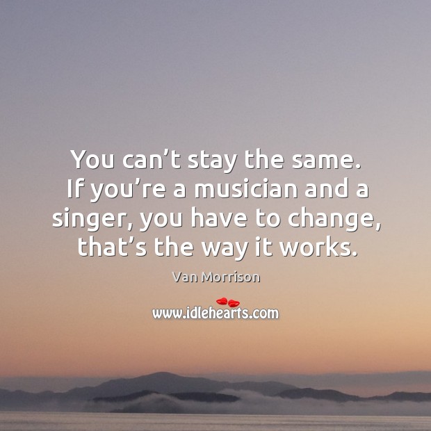 You can’t stay the same. If you’re a musician and a singer, you have to change, that’s the way it works. Van Morrison Picture Quote
