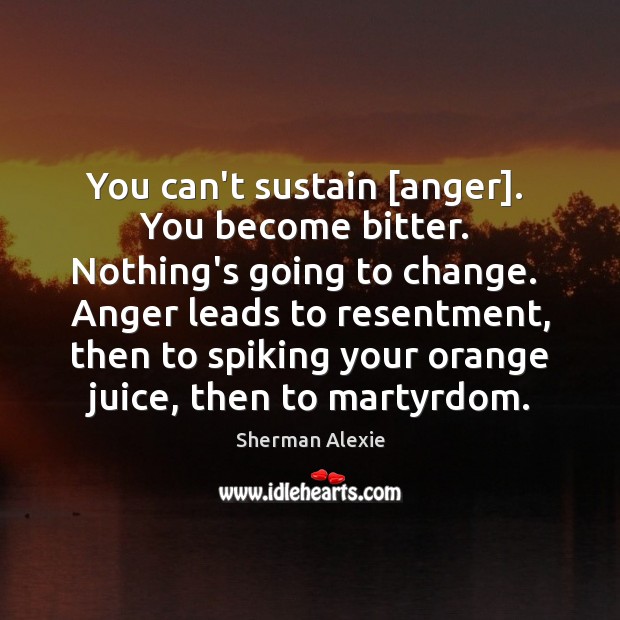 You can’t sustain [anger].  You become bitter.  Nothing’s going to change.  Anger Image