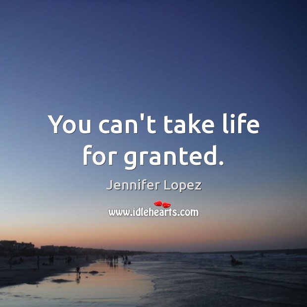 You can’t take life for granted. Jennifer Lopez Picture Quote