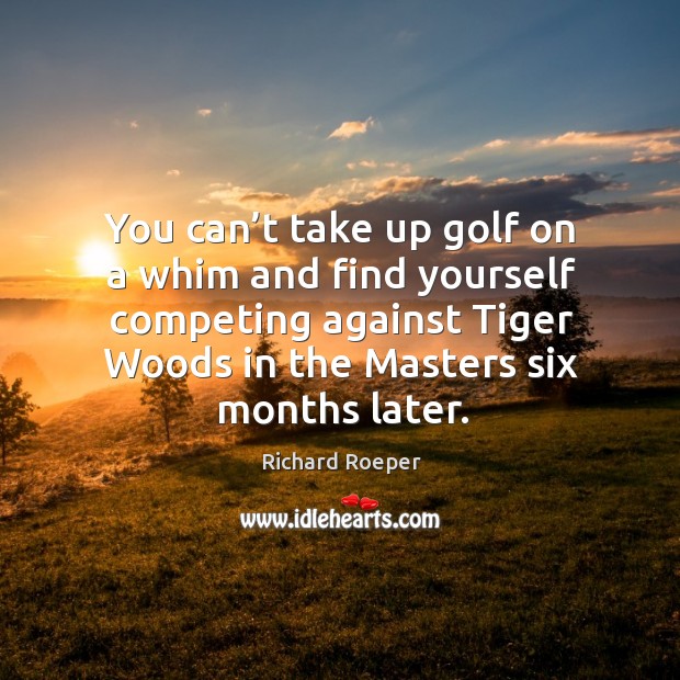 You can’t take up golf on a whim and find yourself competing against tiger woods in the masters six months later. Image