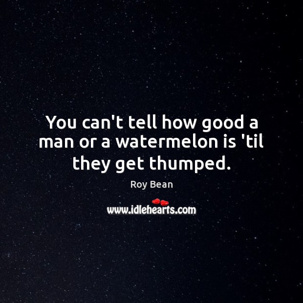 You can’t tell how good a man or a watermelon is ’til they get thumped. Roy Bean Picture Quote