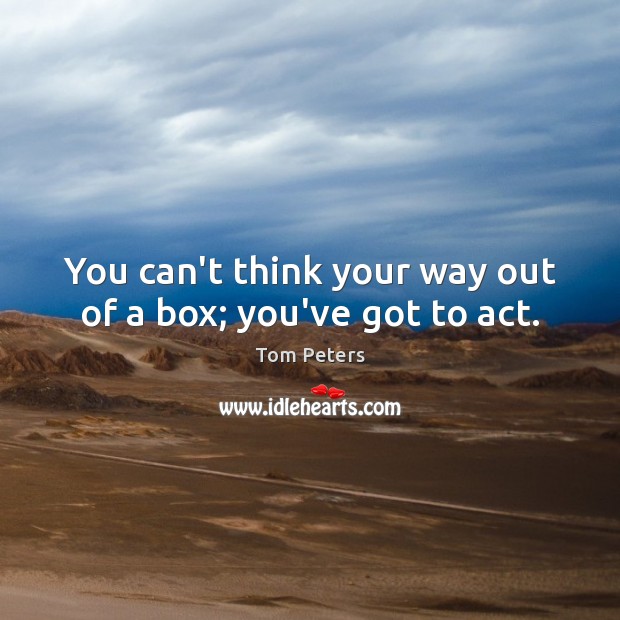 You can’t think your way out of a box; you’ve got to act. Tom Peters Picture Quote