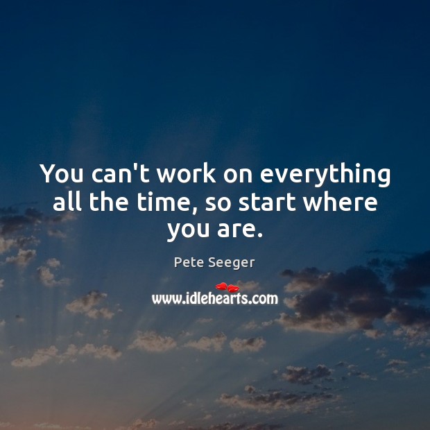 You can’t work on everything all the time, so start where you are. Pete Seeger Picture Quote