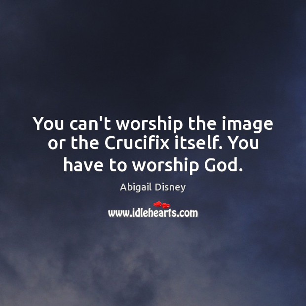 You can’t worship the image or the Crucifix itself. You have to worship God. Abigail Disney Picture Quote