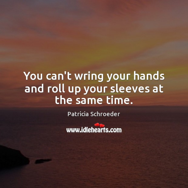 You can’t wring your hands and roll up your sleeves at the same time. Patricia Schroeder Picture Quote