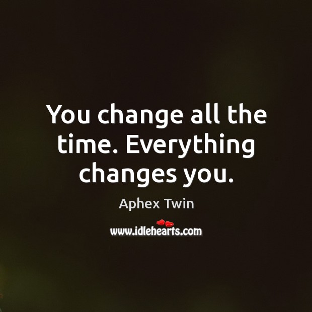 You change all the time. Everything changes you. Image