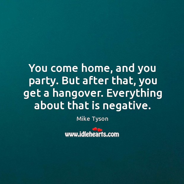 You come home, and you party. But after that, you get a hangover. Everything about that is negative. Mike Tyson Picture Quote