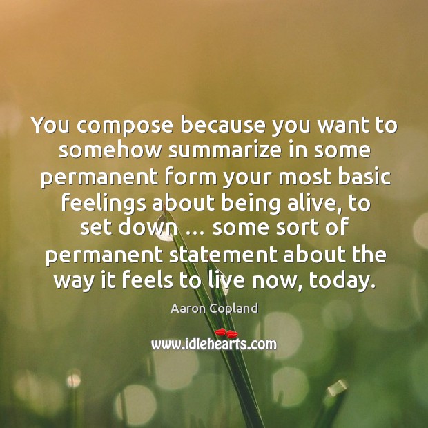 You compose because you want to somehow summarize in some permanent form your most basic feelings about being alive Aaron Copland Picture Quote