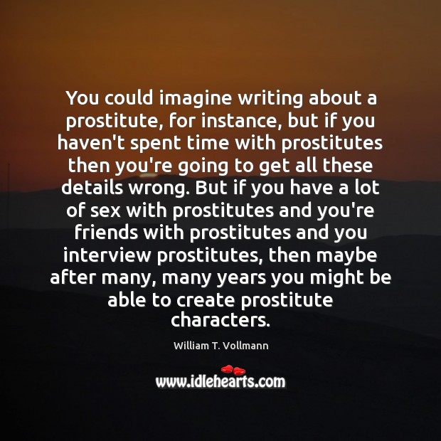You could imagine writing about a prostitute, for instance, but if you William T. Vollmann Picture Quote