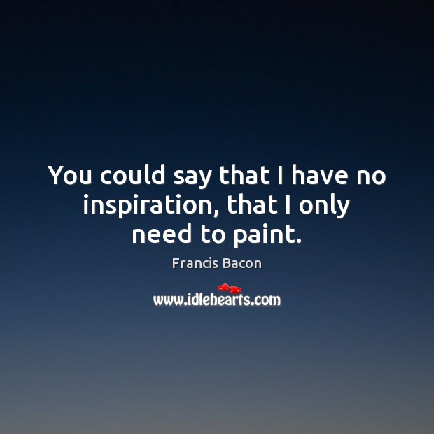 You could say that I have no inspiration, that I only need to paint. Francis Bacon Picture Quote