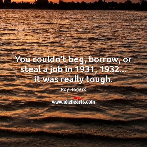 You couldn’t beg, borrow, or steal a job in 1931, 1932… it was really tough. Roy Rogers Picture Quote
