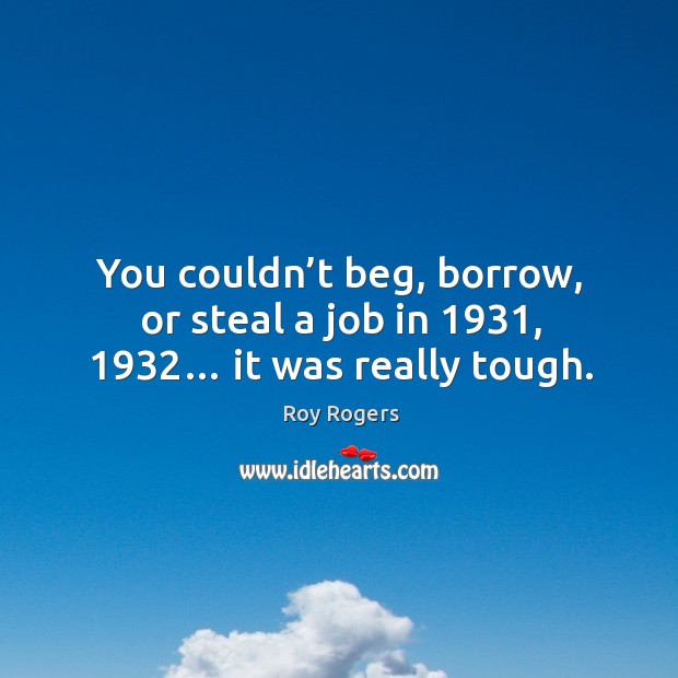 You couldn’t beg, borrow, or steal a job in 1931, 1932… it was really tough. Roy Rogers Picture Quote