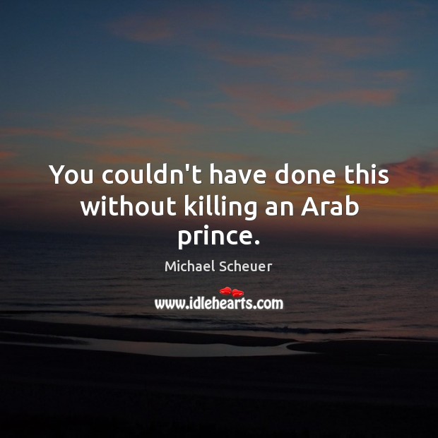 You couldn’t have done this without killing an Arab prince. Michael Scheuer Picture Quote