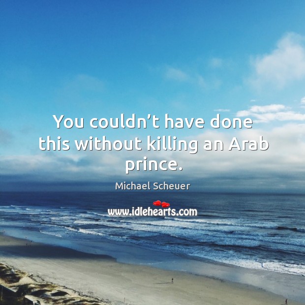 You couldn’t have done this without killing an arab prince. Michael Scheuer Picture Quote