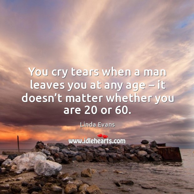 You cry tears when a man leaves you at any age – it doesn’t matter whether you are 20 or 60. Linda Evans Picture Quote