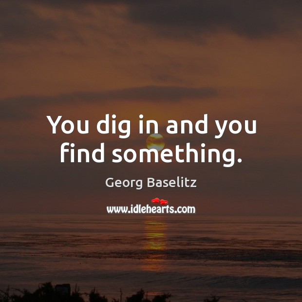 You dig in and you find something. Georg Baselitz Picture Quote