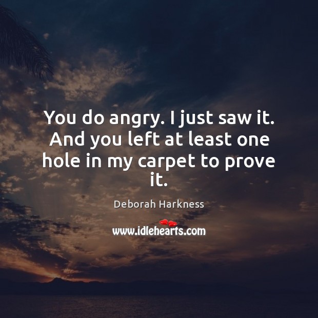 You do angry. I just saw it. And you left at least one hole in my carpet to prove it. Image
