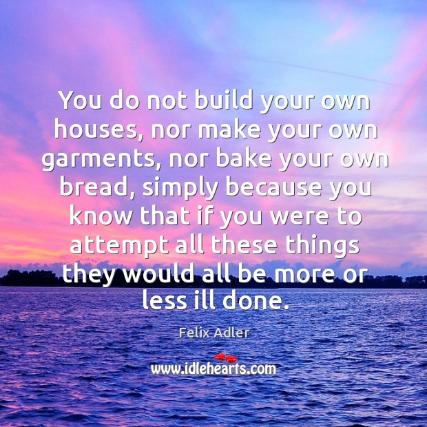 You do not build your own houses, nor make your own garments, nor bake your own bread Felix Adler Picture Quote