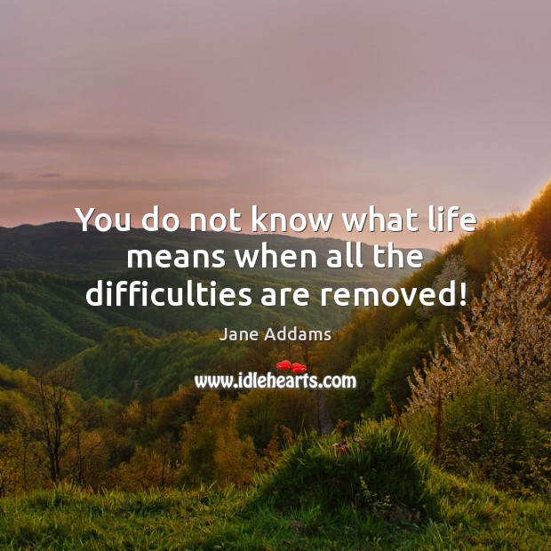 You do not know what life means when all the difficulties are removed! 