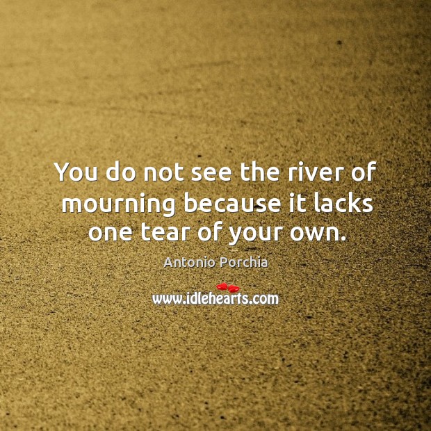 You do not see the river of mourning because it lacks one tear of your own. Antonio Porchia Picture Quote