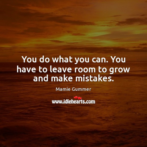 You do what you can. You have to leave room to grow and make mistakes. Image