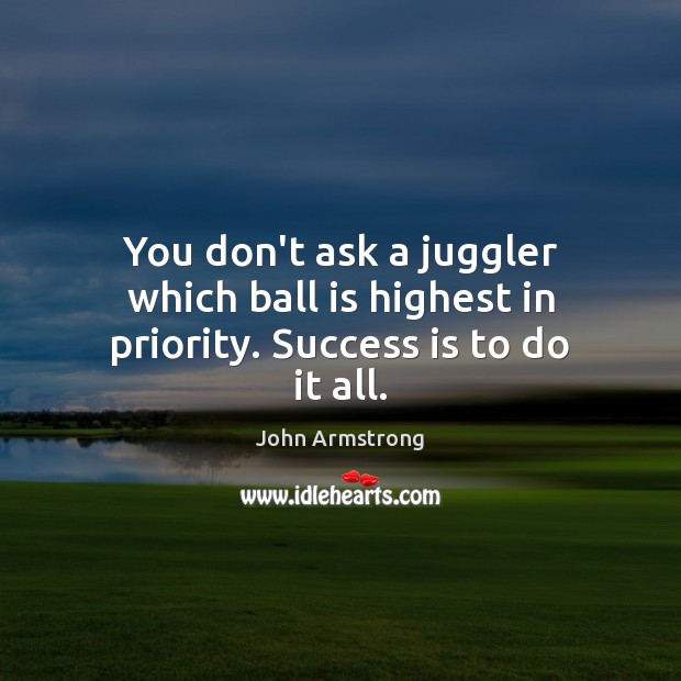 You don’t ask a juggler which ball is highest in priority. Success is to do it all. John Armstrong Picture Quote