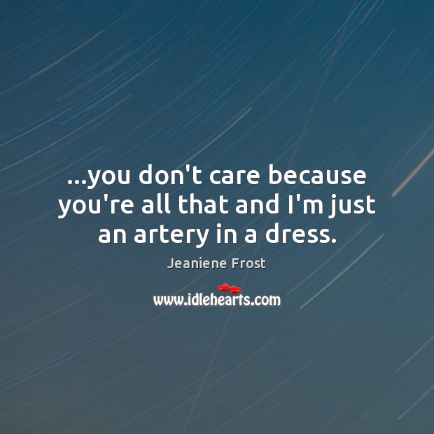 …you don’t care because you’re all that and I’m just an artery in a dress. Image