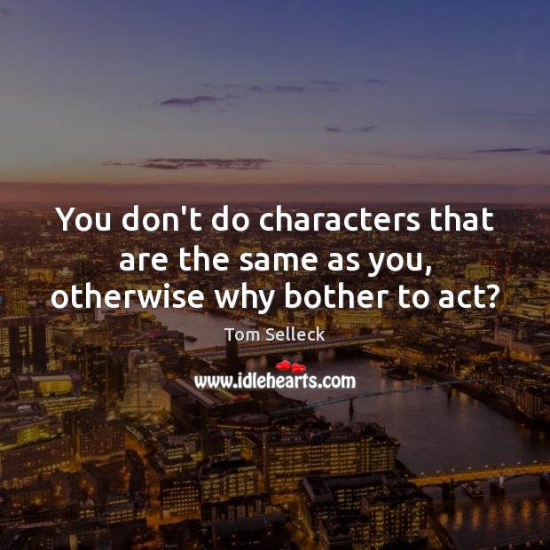 You don’t do characters that are the same as you, otherwise why bother to act? Tom Selleck Picture Quote