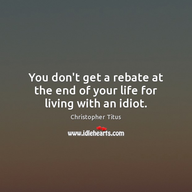 You don’t get a rebate at the end of your life for living with an idiot. Christopher Titus Picture Quote