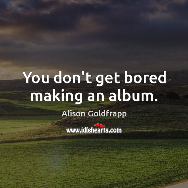You don’t get bored making an album. Image