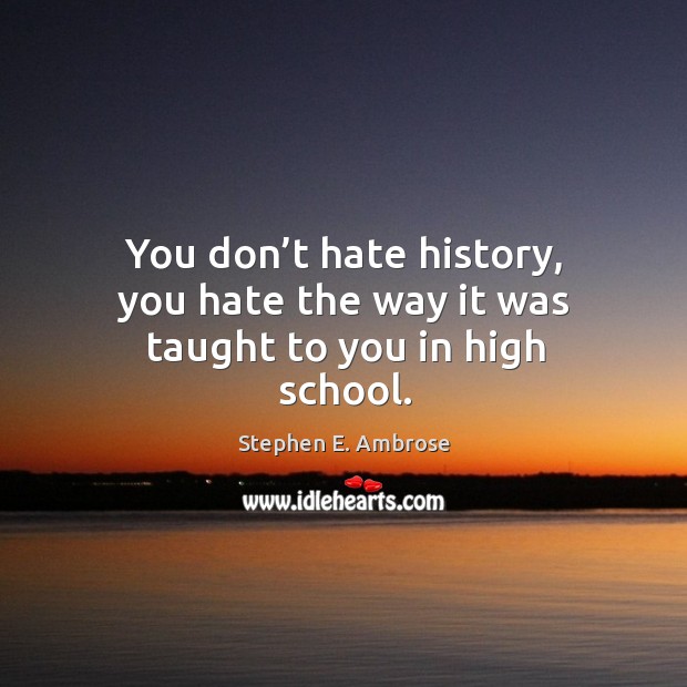 You don’t hate history, you hate the way it was taught to you in high school. Stephen E. Ambrose Picture Quote