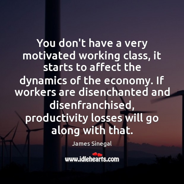 You don’t have a very motivated working class, it starts to affect 